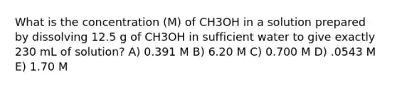 What is the concentration (M) of CH3OH in a solution prepared by dissolving 12.5 g of CH3OH in sufficient water to give exactly 230 mL of solution? A) 0.391 M B) 6.20 M C) 0.700 M D) .0543 M E) 1.70 M