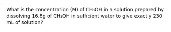 What is the concentration (M) of CH₃OH in a solution prepared by dissolving 16.8g of CH₃OH in sufficient water to give exactly 230 mL of solution?