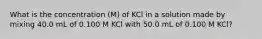 What is the concentration (M) of KCl in a solution made by mixing 40.0 mL of 0.100 M KCl with 50.0 mL of 0.100 M KCl?