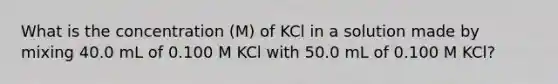 What is the concentration (M) of KCl in a solution made by mixing 40.0 mL of 0.100 M KCl with 50.0 mL of 0.100 M KCl?