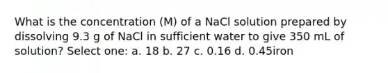 What is the concentration (M) of a NaCl solution prepared by dissolving 9.3 g of NaCl in sufficient water to give 350 mL of solution? Select one: a. 18 b. 27 c. 0.16 d. 0.45iron