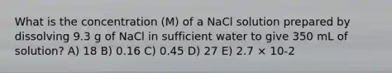 What is the concentration (M) of a NaCl solution prepared by dissolving 9.3 g of NaCl in sufficient water to give 350 mL of solution? A) 18 B) 0.16 C) 0.45 D) 27 E) 2.7 × 10-2