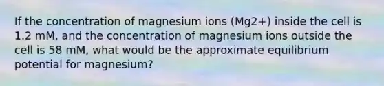 If the concentration of magnesium ions (Mg2+) inside the cell is 1.2 mM, and the concentration of magnesium ions outside the cell is 58 mM, what would be the approximate equilibrium potential for magnesium?