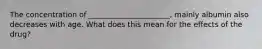 The concentration of ______________________, mainly albumin also decreases with age. What does this mean for the effects of the drug?
