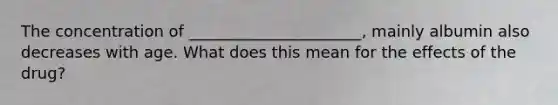 The concentration of ______________________, mainly albumin also decreases with age. What does this mean for the effects of the drug?