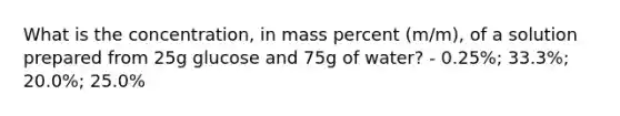 What is the concentration, in mass percent (m/m), of a solution prepared from 25g glucose and 75g of water? - 0.25%; 33.3%; 20.0%; 25.0%