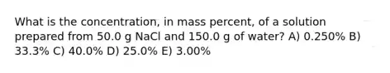 What is the concentration, in mass percent, of a solution prepared from 50.0 g NaCl and 150.0 g of water? A) 0.250% B) 33.3% C) 40.0% D) 25.0% E) 3.00%