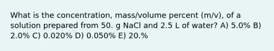 What is the concentration, mass/volume percent (m/v), of a solution prepared from 50. g NaCl and 2.5 L of water? A) 5.0% B) 2.0% C) 0.020% D) 0.050% E) 20.%