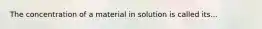 The concentration of a material in solution is called its...