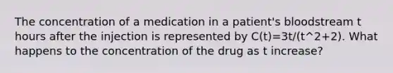 The concentration of a medication in a patient's bloodstream t hours after the injection is represented by C(t)=3t/(t^2+2). What happens to the concentration of the drug as t increase?