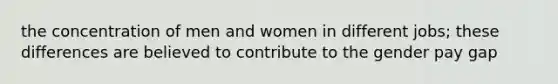 the concentration of men and women in different jobs; these differences are believed to contribute to the gender pay gap