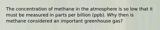 The concentration of methane in the atmosphere is so low that it must be measured in parts per billion (ppb). Why then is methane considered an important greenhouse gas?