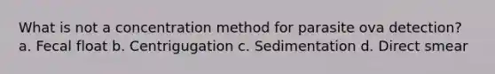 What is not a concentration method for parasite ova detection? a. Fecal float b. Centrigugation c. Sedimentation d. Direct smear