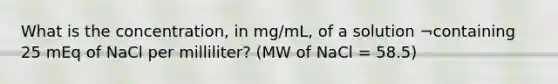 What is the concentration, in mg/mL, of a solution ¬containing 25 mEq of NaCl per milliliter? (MW of NaCl = 58.5)