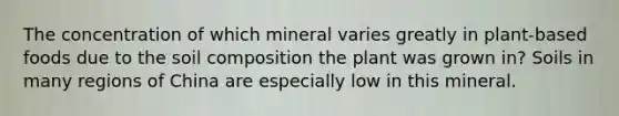 The concentration of which mineral varies greatly in plant-based foods due to the soil composition the plant was grown in? Soils in many regions of China are especially low in this mineral.