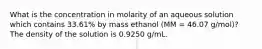 What is the concentration in molarity of an aqueous solution which contains 33.61% by mass ethanol (MM = 46.07 g/mol)? The density of the solution is 0.9250 g/mL.