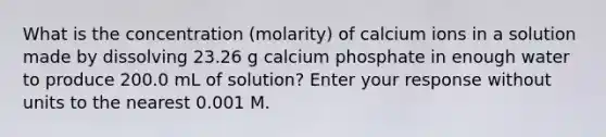 What is the concentration (molarity) of calcium ions in a solution made by dissolving 23.26 g calcium phosphate in enough water to produce 200.0 mL of solution? Enter your response without units to the nearest 0.001 M.