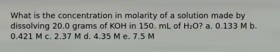 What is the concentration in molarity of a solution made by dissolving 20.0 grams of KOH in 150. mL of H₂O? a. 0.133 M b. 0.421 M c. 2.37 M d. 4.35 M e. 7.5 M