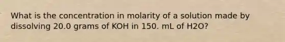 What is the concentration in molarity of a solution made by dissolving 20.0 grams of KOH in 150. mL of H2O?