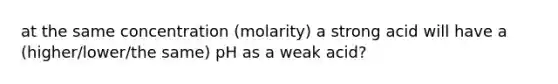 at the same concentration (molarity) a strong acid will have a (higher/lower/the same) pH as a weak acid?