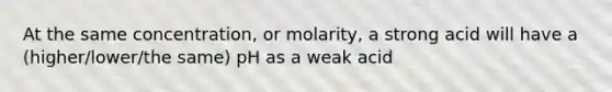 At the same concentration, or molarity, a strong acid will have a (higher/lower/the same) pH as a weak acid