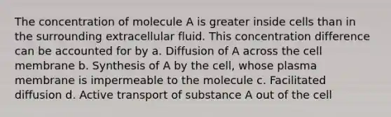 The concentration of molecule A is greater inside cells than in the surrounding extracellular fluid. This concentration difference can be accounted for by a. Diffusion of A across the cell membrane b. Synthesis of A by the cell, whose plasma membrane is impermeable to the molecule c. Facilitated diffusion d. Active transport of substance A out of the cell