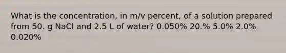 What is the concentration, in m/v percent, of a solution prepared from 50. g NaCl and 2.5 L of water? 0.050% 20.% 5.0% 2.0% 0.020%