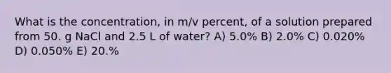 What is the concentration, in m/v percent, of a solution prepared from 50. g NaCl and 2.5 L of water? A) 5.0% B) 2.0% C) 0.020% D) 0.050% E) 20.%