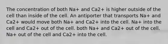 The concentration of both Na+ and Ca2+ is higher outside of the cell than inside of the cell. An antiporter that transports Na+ and Ca2+ would move both Na+ and Ca2+ into the cell. Na+ into the cell and Ca2+ out of the cell. both Na+ and Ca2+ out of the cell. Na+ out of the cell and Ca2+ into the cell.