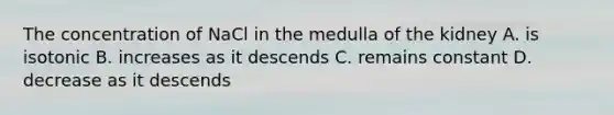 The concentration of NaCl in the medulla of the kidney A. is isotonic B. increases as it descends C. remains constant D. decrease as it descends