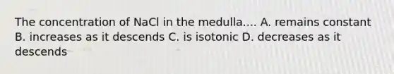 The concentration of NaCl in the medulla.... A. remains constant B. increases as it descends C. is isotonic D. decreases as it descends