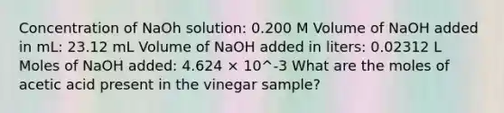 Concentration of NaOh solution: 0.200 M Volume of NaOH added in mL: 23.12 mL Volume of NaOH added in liters: 0.02312 L Moles of NaOH added: 4.624 × 10^-3 What are the moles of acetic acid present in the vinegar sample?