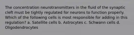 The concentration neurotransmitters in the fluid of the synaptic cleft must be tightly regulated for neurons to function properly. Which of the following cells is most responsible for adding in this regulation? a. Satellite cells b. Astrocytes c. Schwann cells d. Oligodendrocytes