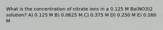 What is the concentration of nitrate ions in a 0.125 M Ba(NO3)2 solution? A) 0.125 M B) 0.0625 M C) 0.375 M D) 0.250 M E) 0.160 M