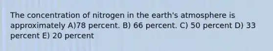 The concentration of nitrogen in the earth's atmosphere is approximately A)78 percent. B) 66 percent. C) 50 percent D) 33 percent E) 20 percent