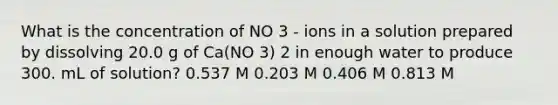 What is the concentration of NO 3 - ions in a solution prepared by dissolving 20.0 g of Ca(NO 3) 2 in enough water to produce 300. mL of solution? 0.537 M 0.203 M 0.406 M 0.813 M