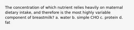 The concentration of which nutrient relies heavily on maternal dietary intake, and therefore is the most highly variable component of breastmilk? a. water b. simple CHO c. protein d. fat