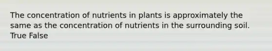 The concentration of nutrients in plants is approximately the same as the concentration of nutrients in the surrounding soil. True False