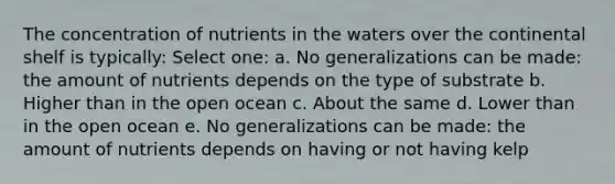 The concentration of nutrients in the waters over the continental shelf is typically: Select one: a. No generalizations can be made: the amount of nutrients depends on the type of substrate b. Higher than in the open ocean c. About the same d. Lower than in the open ocean e. No generalizations can be made: the amount of nutrients depends on having or not having kelp