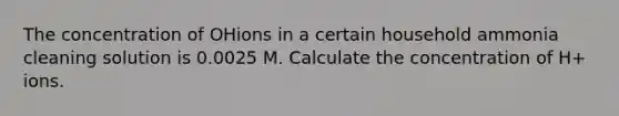 The concentration of OHions in a certain household ammonia cleaning solution is 0.0025 M. Calculate the concentration of H+ ions.