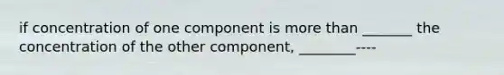 if concentration of one component is more than _______ the concentration of the other component, ________----