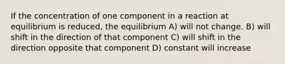 If the concentration of one component in a reaction at equilibrium is reduced, the equilibrium A) will not change. B) will shift in the direction of that component C) will shift in the direction opposite that component D) constant will increase