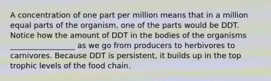 A concentration of one part per million means that in a million equal parts of the organism, one of the parts would be DDT. Notice how the amount of DDT in the bodies of the organisms _________________ as we go from producers to herbivores to carnivores. Because DDT is persistent, it builds up in the top trophic levels of the food chain.