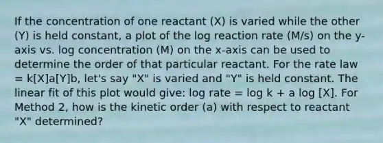 If the concentration of one reactant (X) is varied while the other (Y) is held constant, a plot of the log reaction rate (M/s) on the y-axis vs. log concentration (M) on the x-axis can be used to determine the order of that particular reactant. For the rate law = k[X]a[Y]b, let's say "X" is varied and "Y" is held constant. The linear fit of this plot would give: log rate = log k + a log [X]. For Method 2, how is the kinetic order (a) with respect to reactant "X" determined?