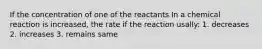 If the concentration of one of the reactants In a chemical reaction is increased, the rate if the reaction usally: 1. decreases 2. increases 3. remains same