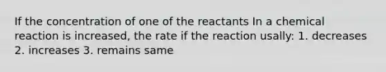 If the concentration of one of the reactants In a chemical reaction is increased, the rate if the reaction usally: 1. decreases 2. increases 3. remains same