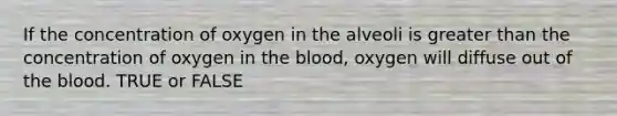 If the concentration of oxygen in the alveoli is greater than the concentration of oxygen in the blood, oxygen will diffuse out of the blood. TRUE or FALSE