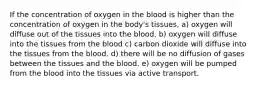 If the concentration of oxygen in the blood is higher than the concentration of oxygen in the body's tissues, a) oxygen will diffuse out of the tissues into the blood. b) oxygen will diffuse into the tissues from the blood c) carbon dioxide will diffuse into the tissues from the blood. d) there will be no diffusion of gases between the tissues and the blood. e) oxygen will be pumped from the blood into the tissues via active transport.