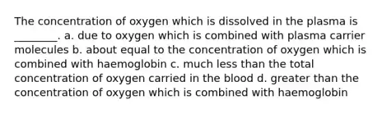 The concentration of oxygen which is dissolved in the plasma is ________. a. due to oxygen which is combined with plasma carrier molecules b. about equal to the concentration of oxygen which is combined with haemoglobin c. much less than the total concentration of oxygen carried in the blood d. greater than the concentration of oxygen which is combined with haemoglobin