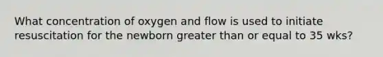 What concentration of oxygen and flow is used to initiate resuscitation for the newborn greater than or equal to 35 wks?